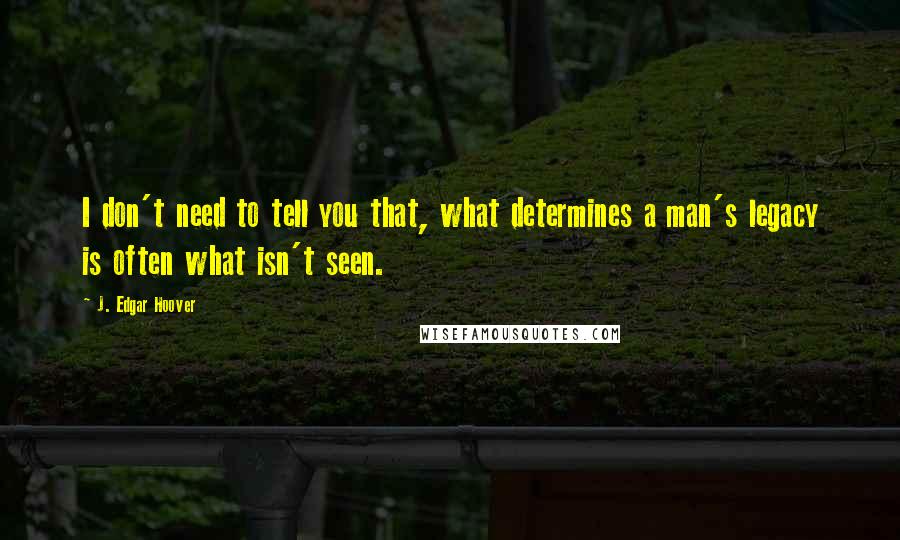 J. Edgar Hoover Quotes: I don't need to tell you that, what determines a man's legacy is often what isn't seen.