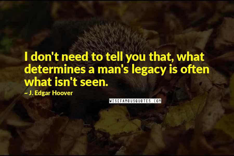 J. Edgar Hoover Quotes: I don't need to tell you that, what determines a man's legacy is often what isn't seen.