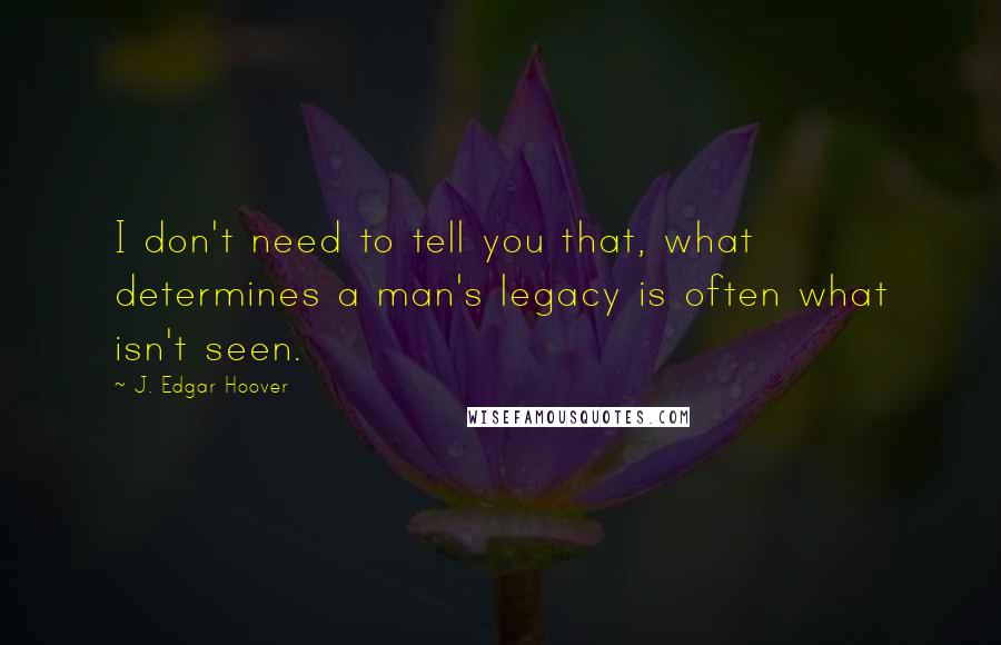 J. Edgar Hoover Quotes: I don't need to tell you that, what determines a man's legacy is often what isn't seen.