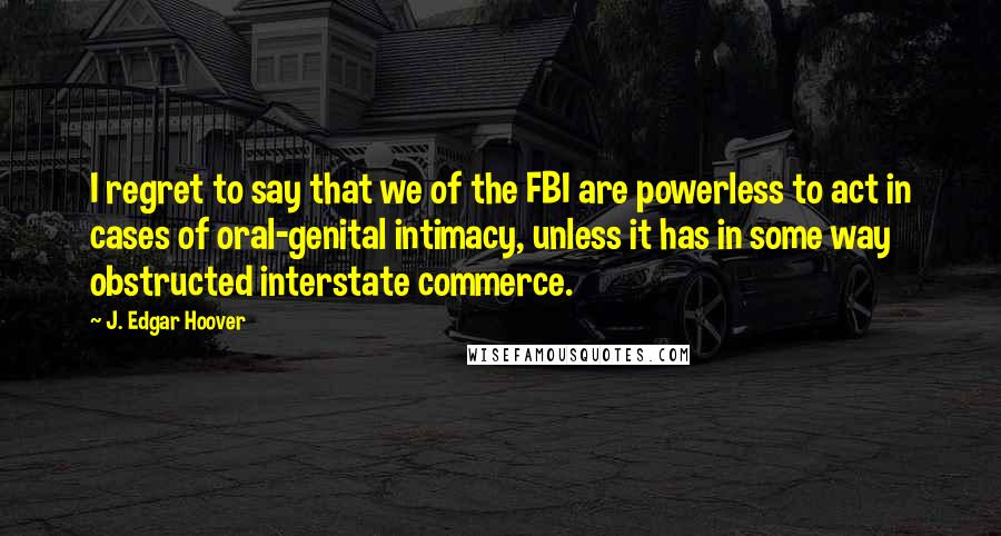 J. Edgar Hoover Quotes: I regret to say that we of the FBI are powerless to act in cases of oral-genital intimacy, unless it has in some way obstructed interstate commerce.