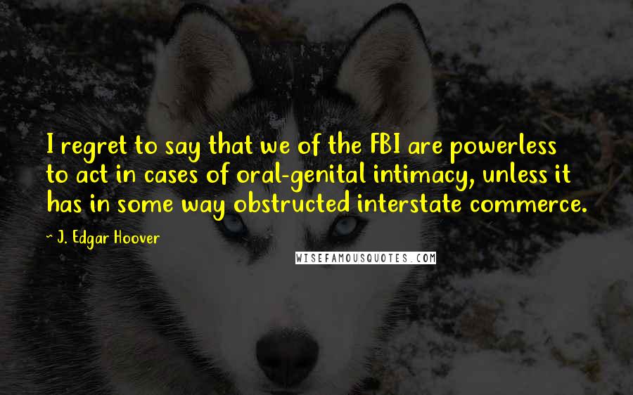 J. Edgar Hoover Quotes: I regret to say that we of the FBI are powerless to act in cases of oral-genital intimacy, unless it has in some way obstructed interstate commerce.