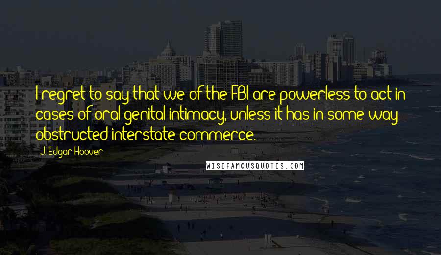 J. Edgar Hoover Quotes: I regret to say that we of the FBI are powerless to act in cases of oral-genital intimacy, unless it has in some way obstructed interstate commerce.