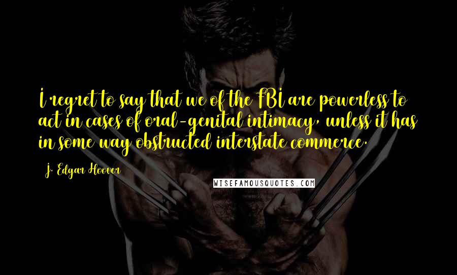 J. Edgar Hoover Quotes: I regret to say that we of the FBI are powerless to act in cases of oral-genital intimacy, unless it has in some way obstructed interstate commerce.