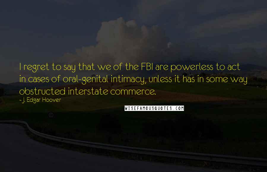 J. Edgar Hoover Quotes: I regret to say that we of the FBI are powerless to act in cases of oral-genital intimacy, unless it has in some way obstructed interstate commerce.