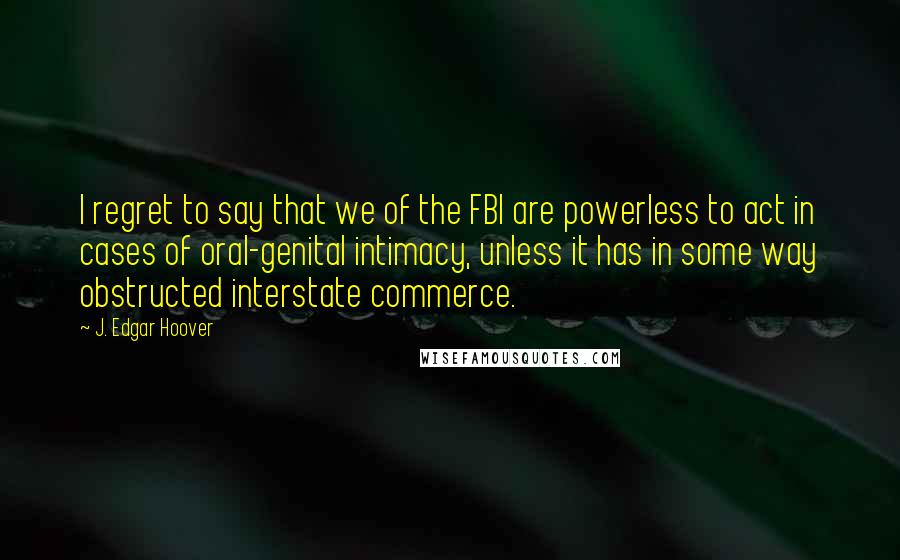 J. Edgar Hoover Quotes: I regret to say that we of the FBI are powerless to act in cases of oral-genital intimacy, unless it has in some way obstructed interstate commerce.