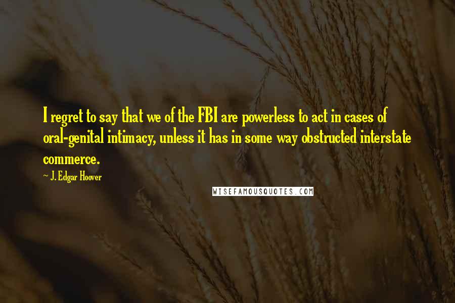 J. Edgar Hoover Quotes: I regret to say that we of the FBI are powerless to act in cases of oral-genital intimacy, unless it has in some way obstructed interstate commerce.