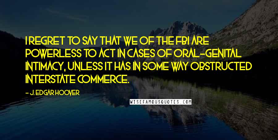 J. Edgar Hoover Quotes: I regret to say that we of the FBI are powerless to act in cases of oral-genital intimacy, unless it has in some way obstructed interstate commerce.