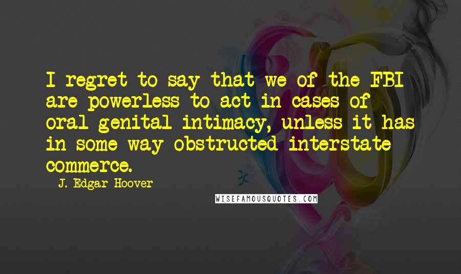 J. Edgar Hoover Quotes: I regret to say that we of the FBI are powerless to act in cases of oral-genital intimacy, unless it has in some way obstructed interstate commerce.