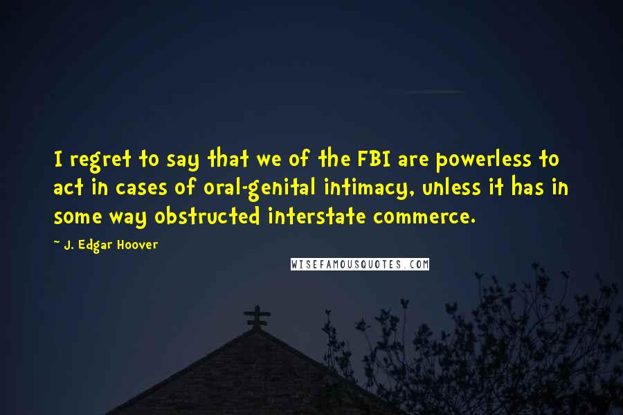 J. Edgar Hoover Quotes: I regret to say that we of the FBI are powerless to act in cases of oral-genital intimacy, unless it has in some way obstructed interstate commerce.