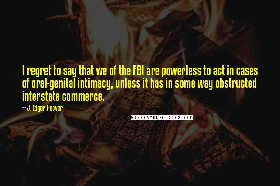 J. Edgar Hoover Quotes: I regret to say that we of the FBI are powerless to act in cases of oral-genital intimacy, unless it has in some way obstructed interstate commerce.