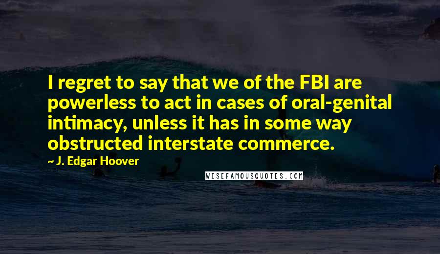 J. Edgar Hoover Quotes: I regret to say that we of the FBI are powerless to act in cases of oral-genital intimacy, unless it has in some way obstructed interstate commerce.
