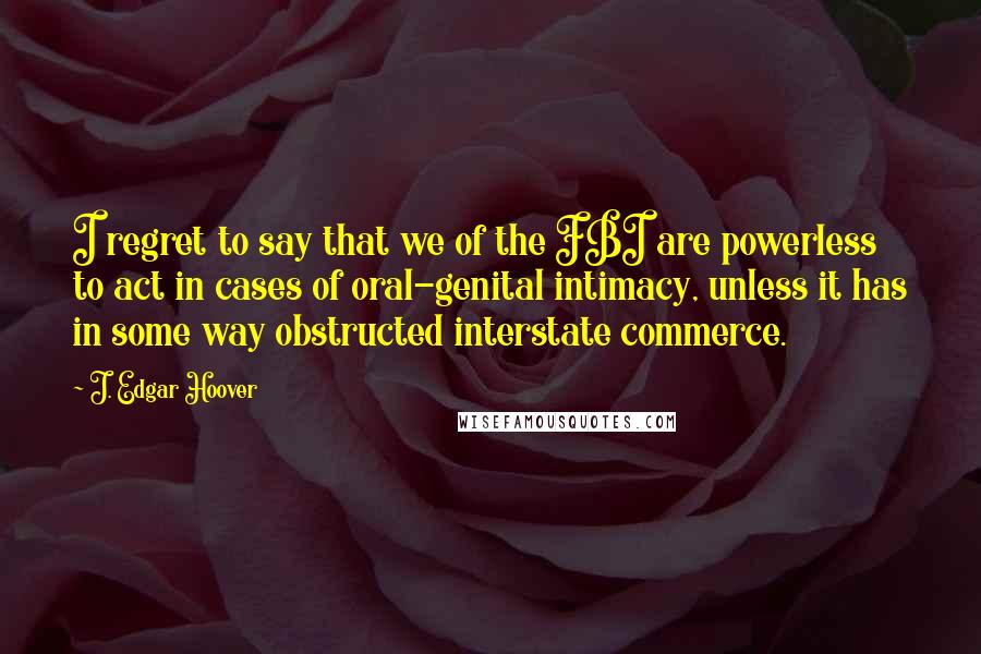 J. Edgar Hoover Quotes: I regret to say that we of the FBI are powerless to act in cases of oral-genital intimacy, unless it has in some way obstructed interstate commerce.