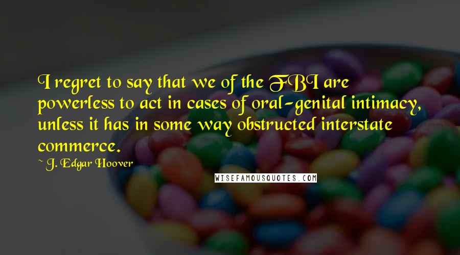 J. Edgar Hoover Quotes: I regret to say that we of the FBI are powerless to act in cases of oral-genital intimacy, unless it has in some way obstructed interstate commerce.