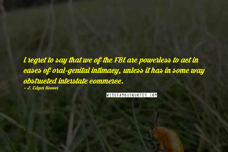 J. Edgar Hoover Quotes: I regret to say that we of the FBI are powerless to act in cases of oral-genital intimacy, unless it has in some way obstructed interstate commerce.