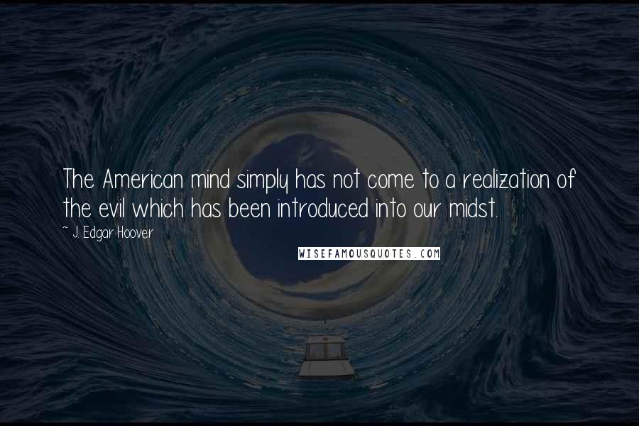 J. Edgar Hoover Quotes: The American mind simply has not come to a realization of the evil which has been introduced into our midst.