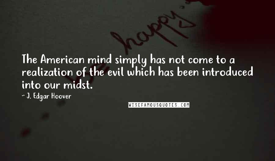 J. Edgar Hoover Quotes: The American mind simply has not come to a realization of the evil which has been introduced into our midst.