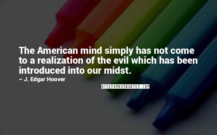 J. Edgar Hoover Quotes: The American mind simply has not come to a realization of the evil which has been introduced into our midst.
