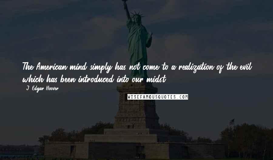 J. Edgar Hoover Quotes: The American mind simply has not come to a realization of the evil which has been introduced into our midst.