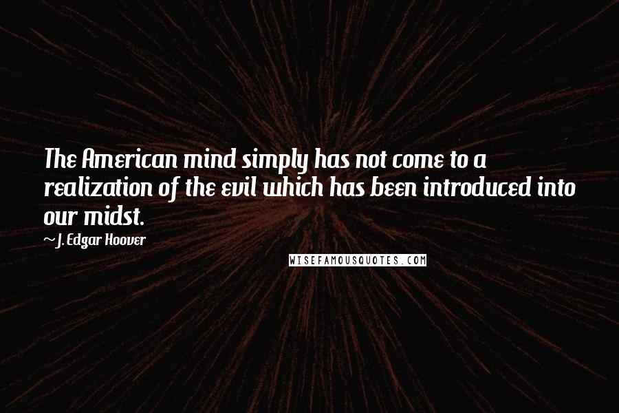 J. Edgar Hoover Quotes: The American mind simply has not come to a realization of the evil which has been introduced into our midst.