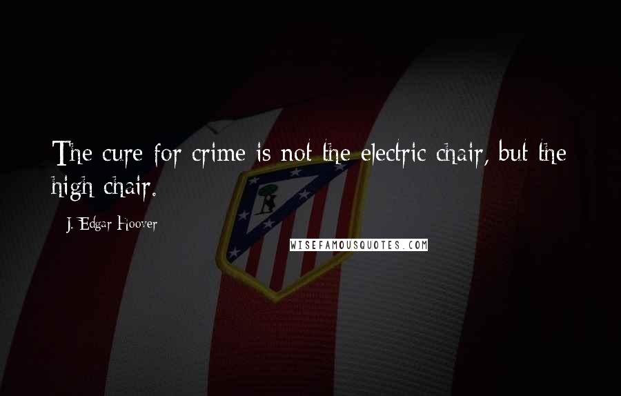 J. Edgar Hoover Quotes: The cure for crime is not the electric chair, but the high chair.