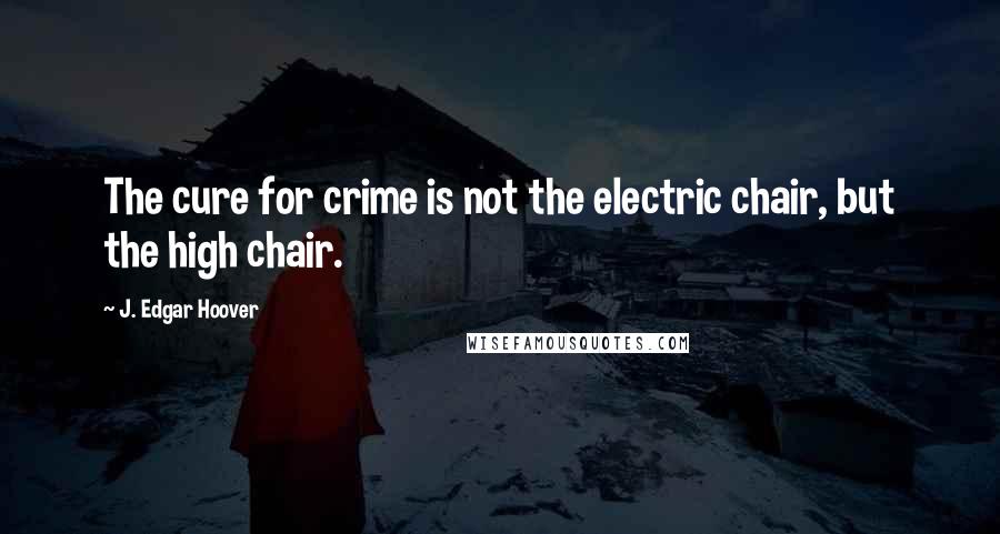 J. Edgar Hoover Quotes: The cure for crime is not the electric chair, but the high chair.