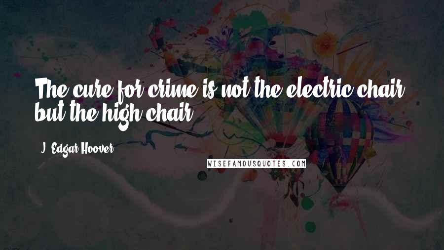 J. Edgar Hoover Quotes: The cure for crime is not the electric chair, but the high chair.