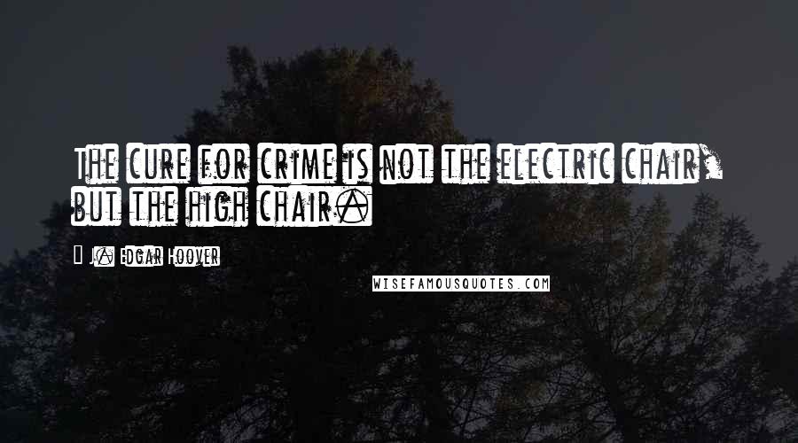 J. Edgar Hoover Quotes: The cure for crime is not the electric chair, but the high chair.