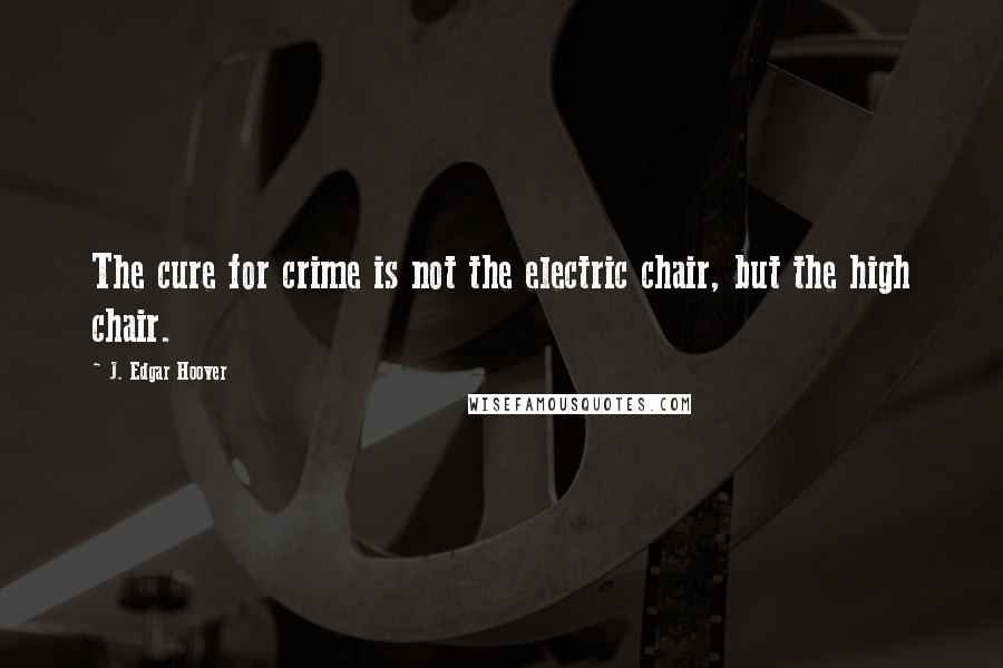 J. Edgar Hoover Quotes: The cure for crime is not the electric chair, but the high chair.