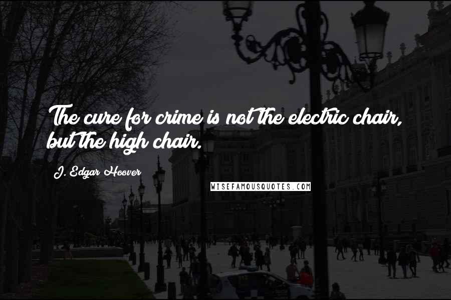 J. Edgar Hoover Quotes: The cure for crime is not the electric chair, but the high chair.