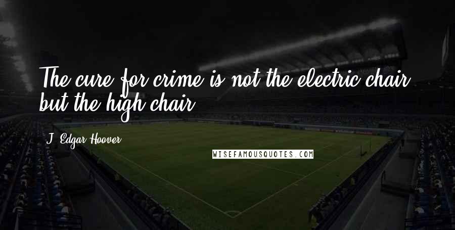 J. Edgar Hoover Quotes: The cure for crime is not the electric chair, but the high chair.