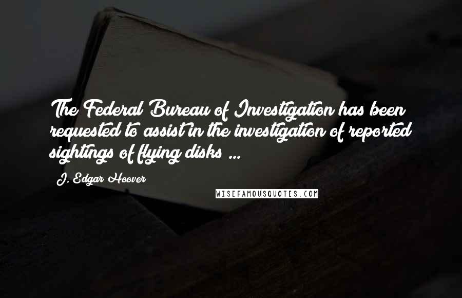 J. Edgar Hoover Quotes: The Federal Bureau of Investigation has been requested to assist in the investigation of reported sightings of flying disks ...
