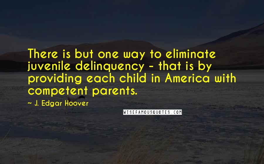 J. Edgar Hoover Quotes: There is but one way to eliminate juvenile delinquency - that is by providing each child in America with competent parents.
