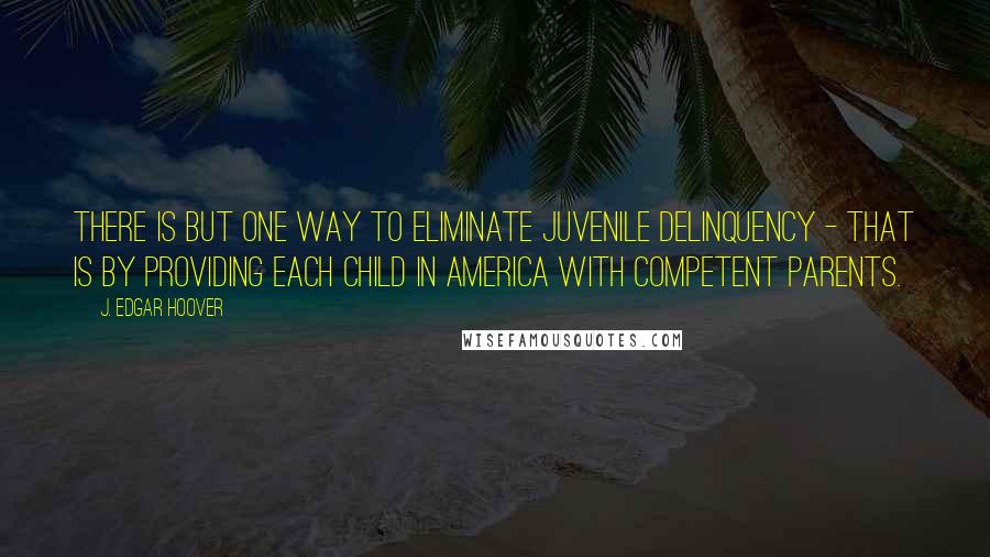 J. Edgar Hoover Quotes: There is but one way to eliminate juvenile delinquency - that is by providing each child in America with competent parents.