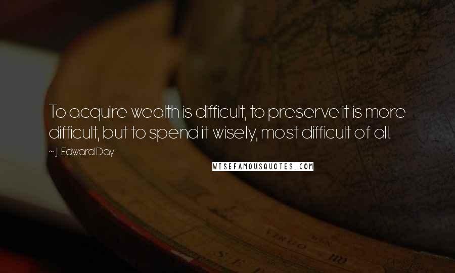 J. Edward Day Quotes: To acquire wealth is difficult, to preserve it is more difficult, but to spend it wisely, most difficult of all.