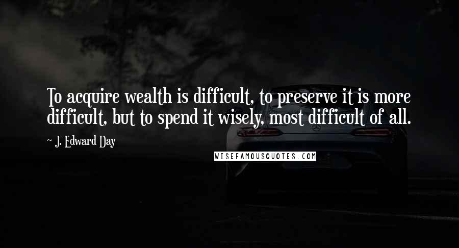 J. Edward Day Quotes: To acquire wealth is difficult, to preserve it is more difficult, but to spend it wisely, most difficult of all.