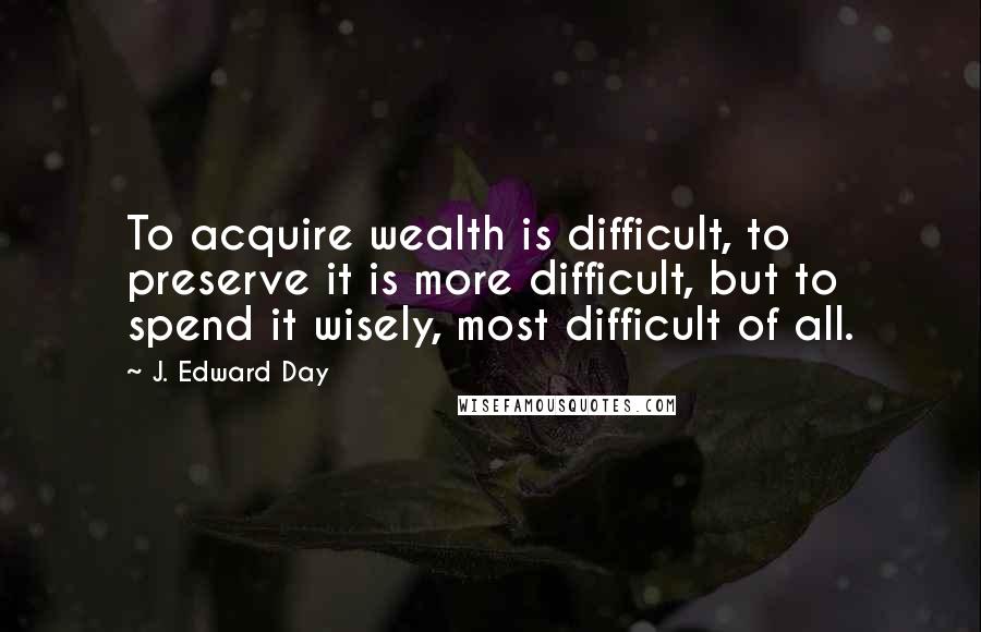 J. Edward Day Quotes: To acquire wealth is difficult, to preserve it is more difficult, but to spend it wisely, most difficult of all.