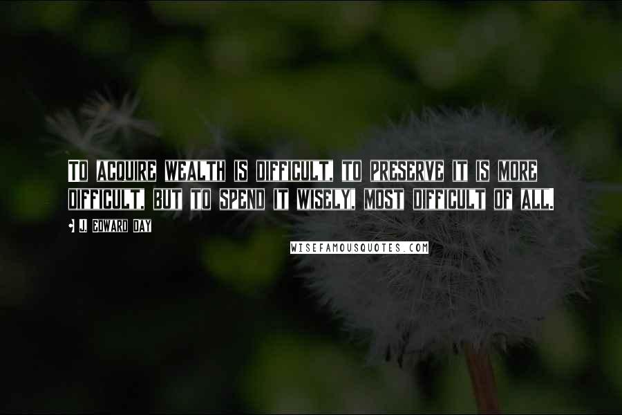 J. Edward Day Quotes: To acquire wealth is difficult, to preserve it is more difficult, but to spend it wisely, most difficult of all.