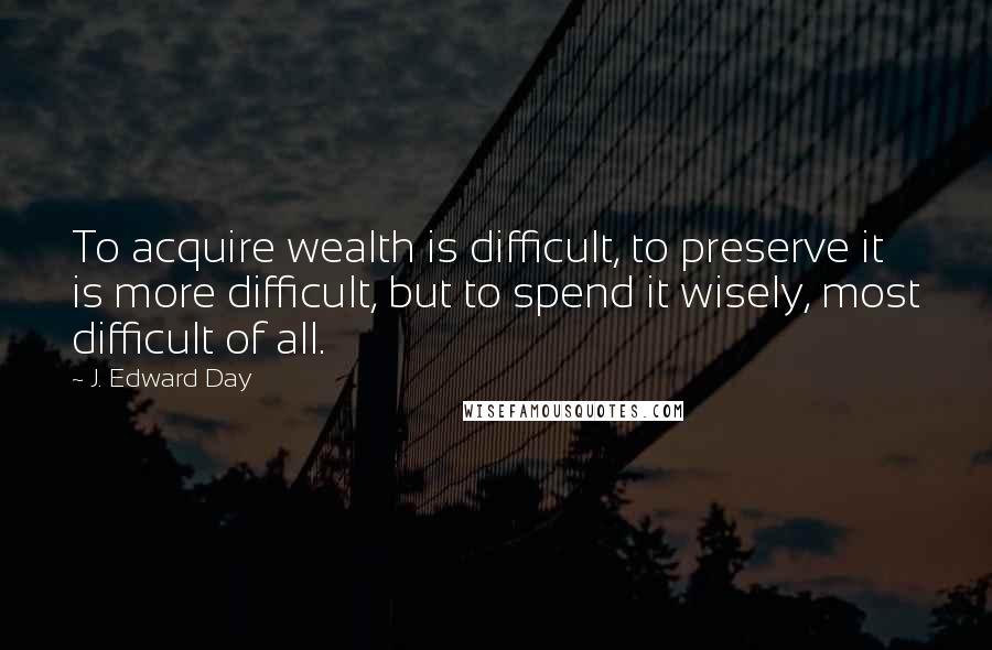 J. Edward Day Quotes: To acquire wealth is difficult, to preserve it is more difficult, but to spend it wisely, most difficult of all.