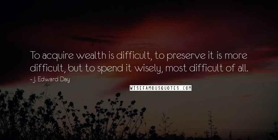 J. Edward Day Quotes: To acquire wealth is difficult, to preserve it is more difficult, but to spend it wisely, most difficult of all.