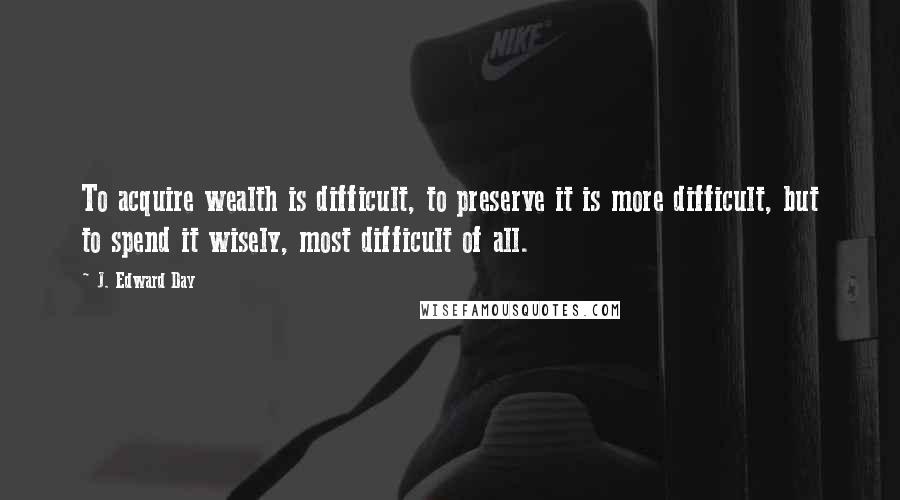 J. Edward Day Quotes: To acquire wealth is difficult, to preserve it is more difficult, but to spend it wisely, most difficult of all.