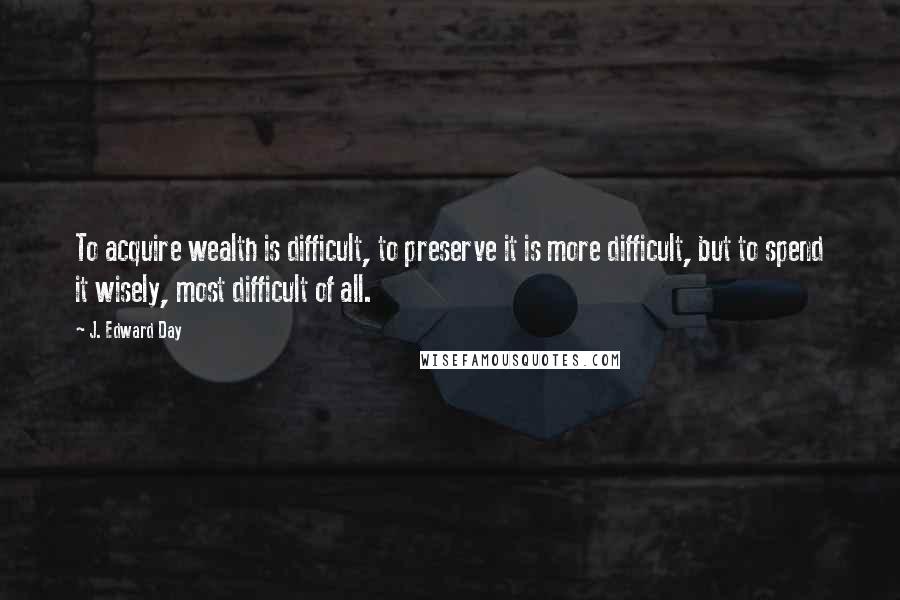 J. Edward Day Quotes: To acquire wealth is difficult, to preserve it is more difficult, but to spend it wisely, most difficult of all.