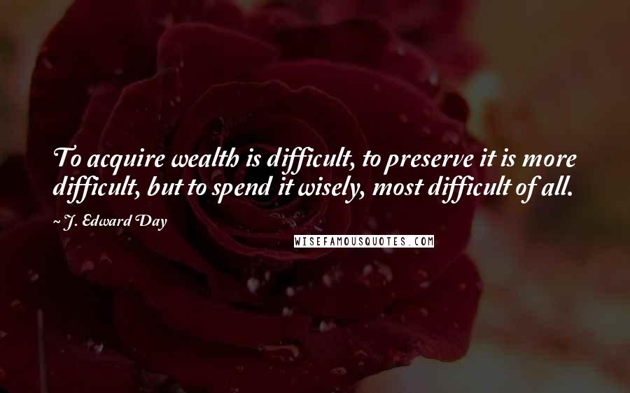 J. Edward Day Quotes: To acquire wealth is difficult, to preserve it is more difficult, but to spend it wisely, most difficult of all.