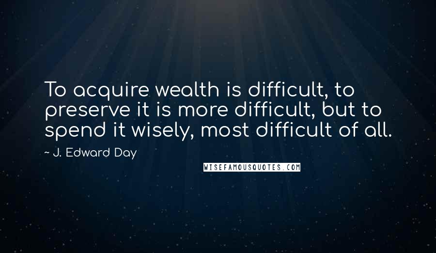 J. Edward Day Quotes: To acquire wealth is difficult, to preserve it is more difficult, but to spend it wisely, most difficult of all.