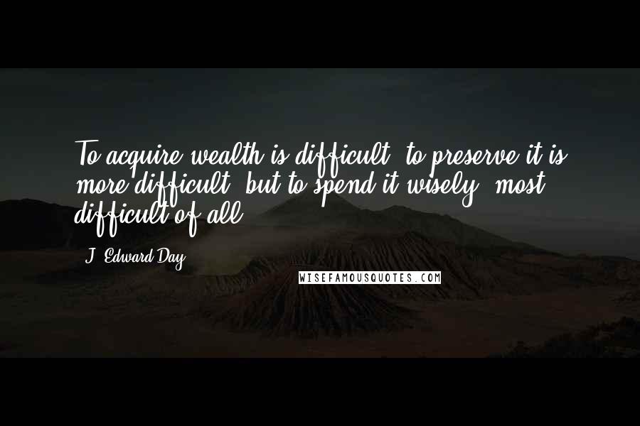 J. Edward Day Quotes: To acquire wealth is difficult, to preserve it is more difficult, but to spend it wisely, most difficult of all.