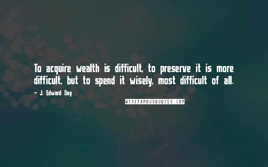 J. Edward Day Quotes: To acquire wealth is difficult, to preserve it is more difficult, but to spend it wisely, most difficult of all.