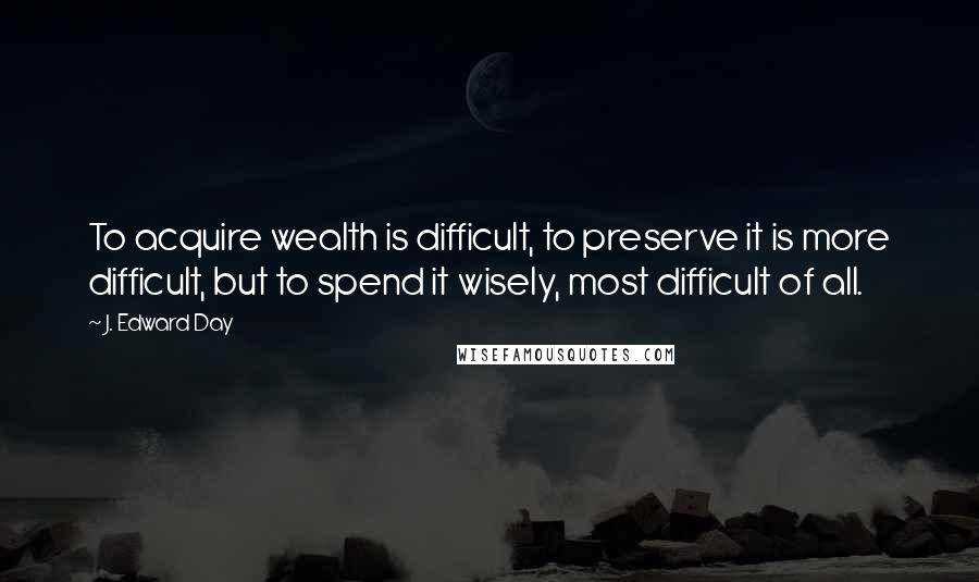 J. Edward Day Quotes: To acquire wealth is difficult, to preserve it is more difficult, but to spend it wisely, most difficult of all.