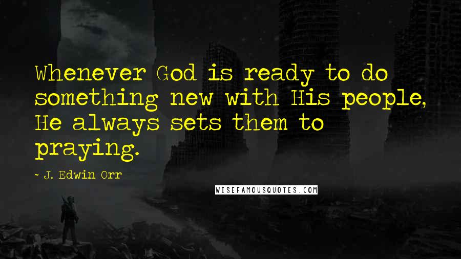 J. Edwin Orr Quotes: Whenever God is ready to do something new with His people, He always sets them to praying.