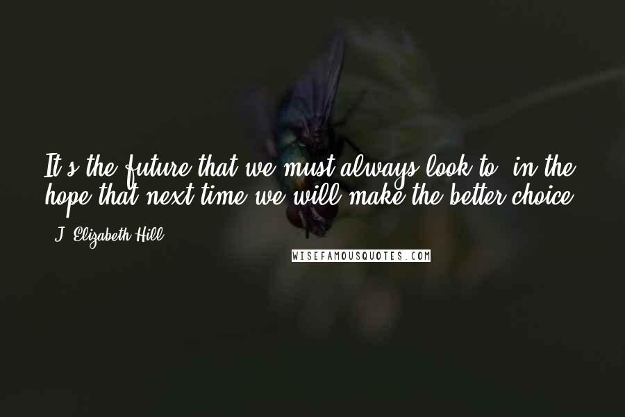 J. Elizabeth Hill Quotes: It's the future that we must always look to, in the hope that next time we will make the better choice.