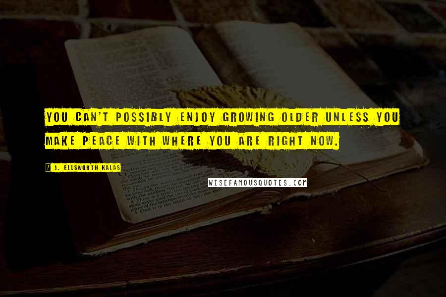 J. Ellsworth Kalas Quotes: You can't possibly enjoy growing older unless you make peace with where you are right now.