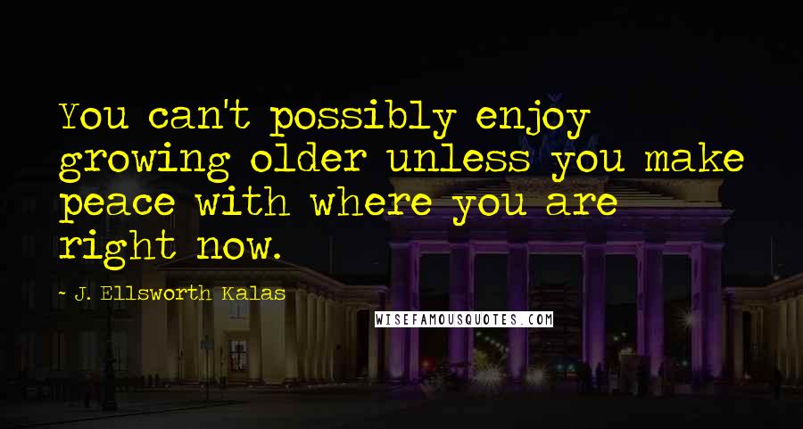 J. Ellsworth Kalas Quotes: You can't possibly enjoy growing older unless you make peace with where you are right now.